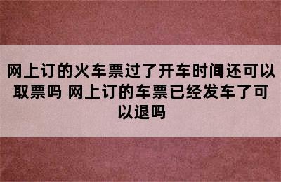 网上订的火车票过了开车时间还可以取票吗 网上订的车票已经发车了可以退吗